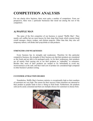 COMPETITION ANALYSIS
For our charity drive business, there were quite a number of competitors. From our
perspective, there were 2 particular businesses that stood out among the rest of the
competitors.
A) WAFFLE MAN
The name of the first competitor of our business is named “Waffle Man”. They
mainly sell waffles but are more known for their deep fried foods which consists bread
crumb sausages, cheesy wedges, and chicken popcorn. Other than that, they also sell
temporary tattoos, soft drinks and syrup drinks as side products.
STRENGTHS AND WEAKNESSES
Every business has its strengths and weaknesses. Therefore for this particular
competitive business, the strengths of their business are that their products are considered
as fast foods and are able to be packaged easily. As for their weaknesses, their products
are all mainly fried causing one to see their products as “unhealthy” to customers.
Besides that, most of their products are needed to fry beforehand to avoid any
inconveniences at the stall, and their total cost of product are considered high compared
to other business’s product costing.
CUSTOMER ATTRACTION DEGREE
Nonetheless, Waffle Man’s business statistics is exceptionally high as their numbers
of customers are very high. The reason for their success it that customers are attracted to
their product as people tends to have a liking to fried foods. Furthermore, the products
sold can be easily consumed and there are multiple choices for customers to choose from.
 