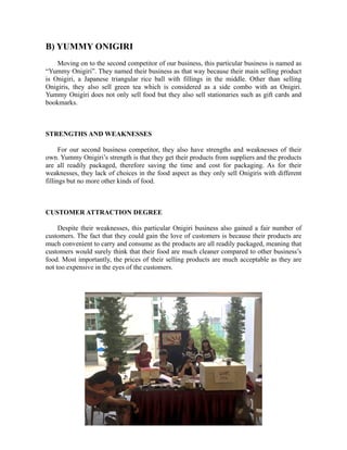 B) YUMMY ONIGIRI
Moving on to the second competitor of our business, this particular business is named as
“Yummy Onigiri”. They named their business as that way because their main selling product
is Onigiri, a Japanese triangular rice ball with fillings in the middle. Other than selling
Onigiris, they also sell green tea which is considered as a side combo with an Onigiri.
Yummy Onigiri does not only sell food but they also sell stationaries such as gift cards and
bookmarks.
STRENGTHS AND WEAKNESSES
For our second business competitor, they also have strengths and weaknesses of their
own. Yummy Onigiri’s strength is that they get their products from suppliers and the products
are all readily packaged, therefore saving the time and cost for packaging. As for their
weaknesses, they lack of choices in the food aspect as they only sell Onigiris with different
fillings but no more other kinds of food.
CUSTOMER ATTRACTION DEGREE
Despite their weaknesses, this particular Onigiri business also gained a fair number of
customers. The fact that they could gain the love of customers is because their products are
much convenient to carry and consume as the products are all readily packaged, meaning that
customers would surely think that their food are much cleaner compared to other business’s
food. Most importantly, the prices of their selling products are much acceptable as they are
not too expensive in the eyes of the customers.
 