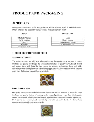 PRODUCT AND PACKAGING
A) PRODUCTS
During this charity drive event, our group sold several different types of food and drinks.
Below listed are the food and beverage we sold during this charity event:
FOOD BEVERAGES
Mashed Potatoes Coke
Garlic potatoes Honey Longan
Pizza Sea Coconut Longan
Spaghetti Korean Plum Tea
Curry Fish Balls
1) BRIEF DESCRIPTION OF FOOD
MASHED POTATOES
The mashed potatoes we sold were a hundred percent homemade every morning to ensure
freshness and quality. We bought the potatoes from markets or grocery stores, boiled, peeled
and mashed them with forks We then cooked the potatoes with melted butter and milk,
seasoning them with ample amount of salt and pepper, and drizzled some homemade chicken
gravy over the finished product for a savory taste.
GARLIC POTATOES
Our garlic potatoes were made in the same time as our mashed potatoes to ensure the same
freshness and quality. Instead of mashing up the prepped potatoes, we cut them into irregular
shapes, tossed them around garlic infused oil and seasoned with some cayenne pepper, salt,
black pepper and some thyme. It was initially sold with green chili but the feedbacks from
customers were negative, so we removed it.
 