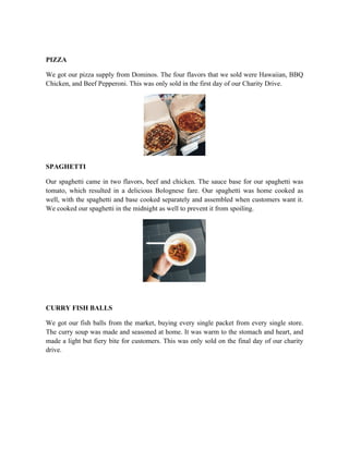 PIZZA
We got our pizza supply from Dominos. The four flavors that we sold were Hawaiian, BBQ
Chicken, and Beef Pepperoni. This was only sold in the first day of our Charity Drive.
SPAGHETTI
Our spaghetti came in two flavors, beef and chicken. The sauce base for our spaghetti was
tomato, which resulted in a delicious Bolognese fare. Our spaghetti was home cooked as
well, with the spaghetti and base cooked separately and assembled when customers want it.
We cooked our spaghetti in the midnight as well to prevent it from spoiling.
CURRY FISH BALLS
We got our fish balls from the market, buying every single packet from every single store.
The curry soup was made and seasoned at home. It was warm to the stomach and heart, and
made a light but fiery bite for customers. This was only sold on the final day of our charity
drive.
 