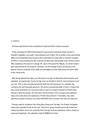 H. Sponsor
We have approached many companies for sponsorship for various purposes.
Firstly, we looked for IKEA Damansara for sponsorship of products which consist of
Swedish meatballs, curry puffs, mash potatoes and muffins. We’ve written a few sponsorship
letters and visited IKEA Damansara a few times before we were able to meet the manager
as IKEA is a big company and the customer careline was unfortunately down at the moment.
After speaking to the person in charge, Mr. Jason Wong and Mr. Mazlee, we weren’t able to
get a sponsorship for the products. However, we did manage to get a photocopy of the
typhoid vaccine certificate of the staffs who packaged our food daily during the entire week
of the charity drive.
After being rejected from Ikea, we still stuck to our plan of selling Ikea food because of its
popularity amongst locals. Due to its high cost, we decided to look for sponsorships to cover
our cost. This is when we approached Inta Bina Sdn Bhd because it is a relatively big
company who are financially generous. We wrote a sponsorship letter to them in hopes that
they would understand our cause and help us reach our target to donate to Pertiwi Soup
Kitchen to feed the hungry. We have also met the director of the company and explained
about the charity drive and objectives of Pertiwi Soup Kitchen. Fortunately, they were
generous enough to sponsor us a total of RM 966 which covered more than our total cost.
We also seek for donations from Hong Boon Siong and Teo May Tze Charity Foundation
where they subsidize funds for the poor. One of our group member personally knows this
charity foundation hence we contacted them through email and telephone calls to clarify our
cause and objectives. We collected a total of RM800 from them.
 