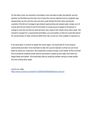 On the other hand, we should’ve nominated more members to take the typhoid vaccine
injection as Rachael was the only one to have the vaccine injected and our progress was
slowed down as she was the only one who could handle the food when serving the
customer. We did not manage to get product sponsorship and wasted quite a large sum of
money and time to travel to and fro from Ikea to campus just to speak to the person in
charge to only find out that we were let down very close to the charity drive event week. We
should’ve request for a sponsorship and follow up much earlier so that we could still search
for sponsorships on other products rather than rely on just our main supplier to sponsor us.
If we were given a chance to repeat this event again, we would ask for more product
sponsorship and elect more members to take the vaccine injection so that we can move
faster to serve our customers. We would also conduct surveys much earlier to find out what
kind of products students would want to purchase to speed up and sales and reach our
target faster and earlier. We would also sell our products outside campus a week earlier
from the charity drive week.
Link to our video
https://www.youtube.com/watch?v=2DBaRJKD8eE&feature=youtu.be
 