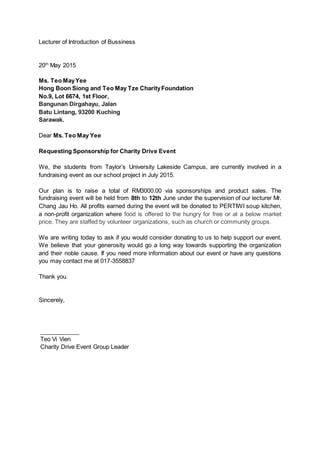 Lecturer of Introduction of Bussiness
20th
May 2015
Ms. Teo MayYee
Hong Boon Siong and Teo May Tze CharityFoundation
No.9, Lot 6674, 1st Floor,
Bangunan Dirgahayu, Jalan
Batu Lintang, 93200 Kuching
Sarawak.
Dear Ms. Teo May Yee
Requesting Sponsorship for Charity Drive Event
We, the students from Taylor’s University Lakeside Campus, are currently involved in a
fundraising event as our school project in July 2015.
Our plan is to raise a total of RM3000.00 via sponsorships and product sales. The
fundraising event will be held from 8th to 12th June under the supervision of our lecturer Mr.
Chang Jau Ho. All profits earned during the event will be donated to PERTIWI soup kitchen,
a non-profit organization where food is offered to the hungry for free or at a below market
price. They are staffed by volunteer organizations, such as church or community groups.
We are writing today to ask if you would consider donating to us to help support our event.
We believe that your generosity would go a long way towards supporting the organization
and their noble cause. If you need more information about our event or have any questions
you may contact me at 017-3558837
Thank you.
Sincerely,
____________
Teo Vi Vien
Charity Drive Event Group Leader
 