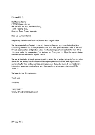 29th April 2015
Ms Munirah Hamid
PERTIWI Soup Kitchen
No: 63 Jalan SS 3/53, Taman Subang,
47300 Petaling Jaya,
Selangor Darul Ehsan, Malaysia.
Dear Ms Munirah Hamid,
Requesting Permission to Raise Funds for Your Organization
We, the students from Taylor’s University Lakeside Campus, are currently involved in a
fundraising event for our school project in June 2015. Our goal is to raise a total of RM3000
through sponsorships and product sales. The fundraising event will be held for from 8th to
12th June under the supervision of our lecturer, Mr. Chang Jau Ho. All profits earned during
the event will be donated for a good cause.
We are writing today to ask if your organization would like to be the recipient of our donation.
And if you are willing, we also would like to request permission to use your organization’s
name solely for fund and awareness-raising purposes during the event. If you need more
information about our event or have any other questions, you may contact me at 017-
3558837.
We hope to hear from you soon.
Thank you.
Sincerely,
____________
Teo Vi Vien
Charity Drive Event Group Leader
20th
May 2015
 