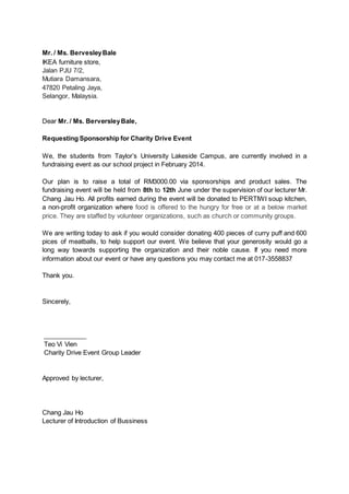 Mr. / Ms. BervesleyBale
IKEA furniture store,
Jalan PJU 7/2,
Mutiara Damansara,
47820 Petaling Jaya,
Selangor, Malaysia.
Dear Mr. / Ms. BerversleyBale,
Requesting Sponsorship for Charity Drive Event
We, the students from Taylor’s University Lakeside Campus, are currently involved in a
fundraising event as our school project in February 2014.
Our plan is to raise a total of RM3000.00 via sponsorships and product sales. The
fundraising event will be held from 8th to 12th June under the supervision of our lecturer Mr.
Chang Jau Ho. All profits earned during the event will be donated to PERTIWI soup kitchen,
a non-profit organization where food is offered to the hungry for free or at a below market
price. They are staffed by volunteer organizations, such as church or community groups.
We are writing today to ask if you would consider donating 400 pieces of curry puff and 600
pices of meatballs, to help support our event. We believe that your generosity would go a
long way towards supporting the organization and their noble cause. If you need more
information about our event or have any questions you may contact me at 017-3558837
Thank you.
Sincerely,
____________
Teo Vi Vien
Charity Drive Event Group Leader
Approved by lecturer,
Chang Jau Ho
Lecturer of Introduction of Bussiness
 