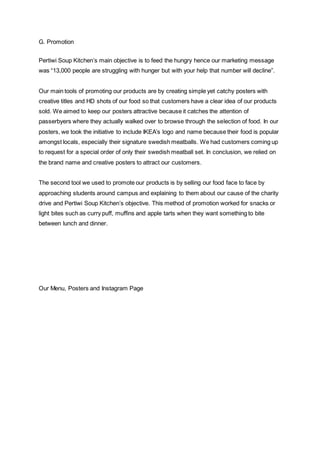 G. Promotion
Pertiwi Soup Kitchen’s main objective is to feed the hungry hence our marketing message
was “13,000 people are struggling with hunger but with your help that number will decline”.
Our main tools of promoting our products are by creating simple yet catchy posters with
creative titles and HD shots of our food so that customers have a clear idea of our products
sold. We aimed to keep our posters attractive because it catches the attention of
passerbyers where they actually walked over to browse through the selection of food. In our
posters, we took the initiative to include IKEA’s logo and name because their food is popular
amongst locals, especially their signature swedish meatballs. We had customers coming up
to request for a special order of only their swedish meatball set. In conclusion, we relied on
the brand name and creative posters to attract our customers.
The second tool we used to promote our products is by selling our food face to face by
approaching students around campus and explaining to them about our cause of the charity
drive and Pertiwi Soup Kitchen’s objective. This method of promotion worked for snacks or
light bites such as curry puff, muffins and apple tarts when they want something to bite
between lunch and dinner.
Our Menu, Posters and Instagram Page
 