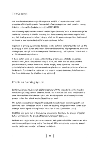 11
The Concept
The aim of Countercyclical Capital is to provide a buffer of capital to achieve broad
protection of the banking sector from periods of excess aggregate credit growth – strongly
linked to system wide shocks i.e. recessions (BCBS, 2010).
One of the key objectives of Basel III is to reduce pro-cyclicality; this is achieved through the
use of the countercyclical buffer. Ensuring that if the economy were to crash again, banks
and their lending would not also coming to a halt, as this worsens the problem, but instead
continues to lend by maintaining the before mentioned buffer.
In periods of growing systemwide distress a capital ‘defence’ buffer should be built up. The
building up of these buffers should also benefit the economy by helping moderate excessive
credit growth, as capital is a more expensive form of funding. These periods can also lead to
a 2.5% increase in capital ratios.
If these buffers were not in place and the lending of banks was left to be procyclical;
financial stress/recessions are more likely to occur, and when they do, because of the
procyclical nature, borrow from banks will be though/ more expensive. This could
potentially lead to defaults and closures of many businesses, which would in turn affect the
banks again. Countercyclical capital not only helps to prevent recessions, but also ensures
that if one does occur, the situation is not worsened.
Effects on Banking System
Banks must always have enough capital to comply with the stress tests and meeting the
minimum capital requirement of stress periods. Basel III insists that banks limit the size of
their activities in relation to their capital. This will help prevent excessive capital credit
growth, rather than a bank lending/depositing too much.
This buffer ensures that credit growth is reduced during times on economic growth and
attenuate credit contraction once it is released; lessening procyclicality when capital levels
are high, increasing the banking sectors resistance to shock (Drehmann, 2011).
BIS (2011) also found that in Brazil, during an economic downturn, the amount of capital
buffer will rise whilst the growth of loans simultaneously decreases.
Evidence also suggests that periods of excessive credit growth should be co-ordinated with
decisions regarding monetary policy. Thus this will differ from country to country as each
country has its own monetary policy and regulations.
 