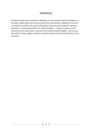13
Summary
Past Basel Accords have all had minor downfalls, but each has been significantly better at
ensuring a stable market than the last. Basel III has many benefits compared to the most
recent Basel accord but and seems to be going the right way to ensuring the economy is
protected, or at least prepared for any sudden downturns. In theory it appears to be a
technically sound system, with a few areas that could be modified slightly – and am sure
they will be in future updates. However, only time will tell if it can be truly effective in the
real world.
 