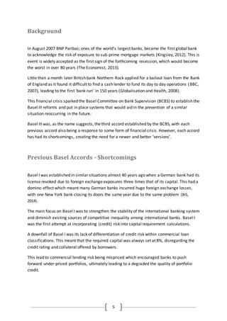 5
Background
In August 2007 BNP Paribas; ones of the world’s largest banks, became the first global bank
to acknowledge the risk of exposure to sub-prime mortgage markets (Kingsley, 2012). This is
event is widely accepted as the first sign of the forthcoming recession, which would become
the worst in over 80 years (The Economist, 2013).
Little than a month later British bank Northern Rock applied for a bailout loan from the Bank
of England as it found it difficult to find a cash lender to fund its day to day operations (BBC,
2007), leading to the first ‘bank run’ in 150 years (Globalisation and Health, 2008).
This financial crisis sparked the Basel Committee on Bank Supervision (BCBS) to establish the
Basel III reforms and put in place systems that would aid in the prevention of a similar
situation reoccurring in the future.
Basel III was, as the name suggests, the third accord established by the BCBS, with each
previous accord also being a response to some form of financial crisis. However, each accord
has had its shortcomings, creating the need for a newer and better ‘versions’.
Previous Basel Accords - Shortcomings
Basel I was established in similar situations almost 40 years ago when a German bank had its
license revoked due to foreign exchange exposures three times that of its capital. This had a
domino effect which meant many German banks incurred huge foreign exchange losses,
with one New York bank closing its doors the same year due to the same problem (BIS,
2014).
The main focus on Basel I was to strengthen the stability of the international banking system
and diminish existing sources of competitive inequality among international banks. Basel I
was the first attempt at incorporating (credit) risk into capital requirement calculations.
A downfall of Basel I was its lack of differentiation of credit risk within commercial loan
classifications. This meant that the required capital was always set at 8%, disregarding the
credit rating and collateral offered by borrowers.
This lead to commercial lending risk being mispriced which encouraged banks to push
forward under-priced portfolios, ultimately leading to a degraded the quality of portfolio
credit.
 