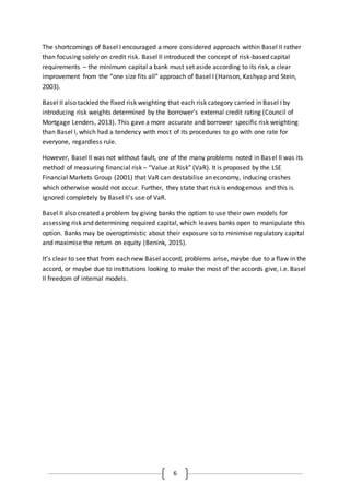 6
The shortcomings of Basel I encouraged a more considered approach within Basel II rather
than focusing solely on credit risk. Basel II introduced the concept of risk-based capital
requirements – the minimum capital a bank must set aside according to its risk, a clear
improvement from the “one size fits all” approach of Basel I (Hanson, Kashyap and Stein,
2003).
Basel II also tackled the fixed risk weighting that each risk category carried in Basel I by
introducing risk weights determined by the borrower’s external credit rating (Council of
Mortgage Lenders, 2013). This gave a more accurate and borrower specific risk weighting
than Basel I, which had a tendency with most of its procedures to go with one rate for
everyone, regardless rule.
However, Basel II was not without fault, one of the many problems noted in Basel II was its
method of measuring financial risk – “Value at Risk” (VaR). It is proposed by the LSE
Financial Markets Group (2001) that VaR can destabilise an economy, inducing crashes
which otherwise would not occur. Further, they state that risk is endogenous and this is
ignored completely by Basel II’s use of VaR.
Basel II also created a problem by giving banks the option to use their own models for
assessing risk and determining required capital, which leaves banks open to manipulate this
option. Banks may be overoptimistic about their exposure so to minimise regulatory capital
and maximise the return on equity (Benink, 2015).
It’s clear to see that from each new Basel accord, problems arise, maybe due to a flaw in the
accord, or maybe due to institutions looking to make the most of the accords give, i.e. Basel
II freedom of internal models.
 