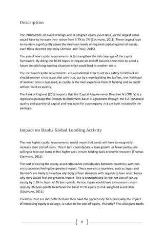 8
Description
The introduction of Basel III brings with it a higher equity-asset ratio, so the largest banks
would have to increase their ration from 5.7% to 7% (Cosimano, 2011). These largest have
to maintain significantly above the minimum levels of required capital against all assets,
even those deemed non-risky (Armour and Tracy, 2015).
The aim of new capital requirements is to strengthen the risk coverage of the capital
framework. By doing this BCBS hopes to negate on and off balance sheet risks to avoid a
future destabilising banking situation which could lead to another crisis.
The increased capital requirements are a prudential step to act as a safety to fall back on
should another crisis occur. Not only that, but by simply building the buffers, the likelihood
of another crisis is lessened, as capital is the most expensive form of funding and so credit
will not build as quickly.
The Bank of England (2011) reports that the Capital Requirements Directive IV (CRD IV) is a
legislative package that intends to implement Basel III agreement through the EU. Enhanced
quality and quantity of capital and new rules for counterparty risk are both included in the
package.
Impact on Banks Global Lending Activity
The new higher capital requirements would mean that banks will have to marginally
increase their cost of loans. This in turn could decrease loan growth as fewer parties are
willing to take out loans at this higher cost, in turn holding back economic recovery (Thomas
Cosimano, 2011).
The cost of raising the equity-asset ratio varies considerably between countries; with non-
crisis countries feeling the greatest impact. These non-crisis countries, such as Japan and
Denmark are likely to have low elasticity of loan demands with regards to loan rates, hence
why they would feel the greatest impact. This is demonstrated by the net cost of raising
equity by 1.3% in Japan of 26 basis points. Hence, Japan would have to increase its loan
rates by 26 basis points to achieve the Basel III 7% equity to risk-weighted asset ratio
(Cosimano, 2011).
Countries that are most effected will then have the opportunity to explore why the impact
of increasing equity is so large, is it due to the cost of equity, if so why? This also gives banks
 