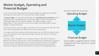 As far as the annual reports state the financial budgets are approved by the BOD
covering a five-year period. JFC may have had a master budget.
A master budget is a comprehensive budget that consolidates the overall plan of the
organization for a specified period. The master budget is mainly composed of a)
operating budgets and b) financial budgets. The master budget, in some
organizations, is also referred to as pro forma budget, planning budget, forecast
budget or master profit plan.
The most critical account to budget is the sales for the coming period. We often hear
some news of forecasted sales figures from various news groups.
In a news article from Business World Online dated July 24, 2020 the Jollibee Foods
Corp. said it expects to see improved earnings next year and to return to normal
growth in 2022.
“Starting in 2022, we expect that JFC will grow at least in line with its historical
growth rate of about 15% per year. In the succeeding years, we expect JFC to grow at
that rate, which is doubling the size of its business every five years.” JFC President
and CEO Ernesto Tanmantiong said during the company’s annual stockholders’
meeting. The figures stated is most likely the outcome of the budgeting process.
20
Master budget, Operating and
Financial Budget
Master Budget
Operating Budget
Financial Budget
(income statement accounts)
(cash budget, budgeted balance sheet,
budgeted cash flow statement, capital
expenditure)
 