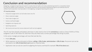 21
Budgeting, managerial reporting and control is mostly internal matter and rarely published specially for a competitive listed
firm like the Jollibee Food Corporation. The reporter therefore will only present hypothetical figures and methods that the
Jollibee Food Corporation may have taken in its budgeting, managerial reporting and control.
JFC may also produce
• Production budget which can be broken down into the
• Direct materials budget
• Direct labor budget and
• Factory overhead budget
• Budgeted cost of goods sold
• Operating expenses
• Net income and even the income statement itself can be budgeted.
Conclusion and recommendation
The JFC may have already anticipated a decrease in sales revenue due to the coronavirus as early as close of 2019 so if they
budgeted a sale of 100 million for 2020 then they also likely have a certain percentage that will go to profit.
In this sense a budget percentages will most like look like this;
• Profit 10% sales,
• While expenses can be estimated as follows; selling = 15% of sales; administrative = 10% of sales. Personnel cost can be
estimated to be 12% of total direct cost based on historical data.
• Application rate can also be used for budgeting the factory overhead for example 75% of the direct cost.
 