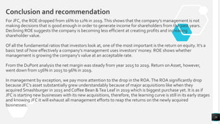 For JFC, the ROE dropped from 16% to 12% in 2019.This shows that the company's management is not
making decisions that is good enough in order to generate income for shareholders from the past years.
Declining ROE suggests the company is becoming less efficient at creating profits and increasing
shareholder value.
Of all the fundamental ratios that investors look at, one of the most important is the return on equity. It's a
basic test of how effectively a company's management uses investors' money. ROE shows whether
management is growing the company's value at an acceptable rate.
From the DuPont analysis the net margin was steady from year 2015 to 2019. Return on Asset, however,
went down from 156% in 2015 to 96% in 2019.
In management by exception, we pay more attention to the drop in the ROA.The ROA significantly drop
because JFC’s asset substantially grew understandably because of major acquisitions like when they
acquired Smashburger in 2015 and Coffee Bean &Tea Leaf in 2019 which is biggest purchase yet. It is as if
JFC is starting new businesses with its new acquisitions, therefore, the learning curve is still in its early stages
and knowing JFC it will exhaust all management efforts to reap the returns on the newly acquired
businesses.
26
Conclusion and recommendation
 