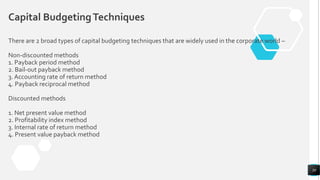 There are 2 broad types of capital budgeting techniques that are widely used in the corporate world –
Non-discounted methods
1. Payback period method
2. Bail-out payback method
3. Accounting rate of return method
4. Payback reciprocal method
Discounted methods
1. Net present value method
2. Profitability index method
3. Internal rate of return method
4. Present value payback method
30
Capital BudgetingTechniques
 