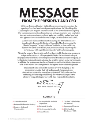 MESSAGE
                     FROM THE PRESIDENT AND CEO
                  2009 was doubly celebratory for Rezidor, representing 50 years since the
                   opening of our first hotel – the legendary (Radisson Blu) Hotel Royal in
               Copenhagen – and 20 years since the launch of our first environmental policy.
               Our company’s conscientious Scandinavian heritage means we have long taken
                into account our environmental and social responsibility and we have kept
                 this approach as we expanded across Europe, the Middle East and Africa.
                     And we have maintained momentum during the difficult times too –
                     launching the Responsible Business Manual in March; endorsing the
                      Global Compact’s “Caring for Climate” initiative in June; achieving
                     27 more eco-labels over the last year; and substantially improving our
                       performance with regard to energy, water and waste once again.
               We can be proud of these results and of our Responsible Business programme’s
                   unique and wide scope: taking responsibility for the health and safety of
              employees and customers; respecting social and ethical issues in the company, as
              well as in the community; and reducing the negative impact on the environment.
              In addition the programme stands out from the crowd in that it is in place across
                 each of our brands and throughout all the regions where Rezidor is present.
                        The demands on a responsible business are ever changing, as the
                          economic crises take their toll and demands from our diverse
                      stakeholders become increasingly sophisticated. We look forward to
                       embracing this challenge and reaping the benefits of our pro-active
                       efforts by being able to provide world-class responsible hospitality.



                                            Kurt Ritter, President and CEO




                                                    CONTENTs
       4. About The Report                 8.  he Responsible Business
                                              T                              17.  ur TRIC=S for Safety
                                                                                 O
                                              Programme                         and Security
       5.  esponsible Business Strategy
          R
                                           11. Economic Results              19. Summary of Progress
       6.  mpacts, Risks and
          I
          Opportunities                    13. Environmental Results         22. GRI Standard
                                                                                 
                                                                                 Disclosures Table
                                           15.  ocial Results
                                               S



2  Responsible Business Report 2009
 