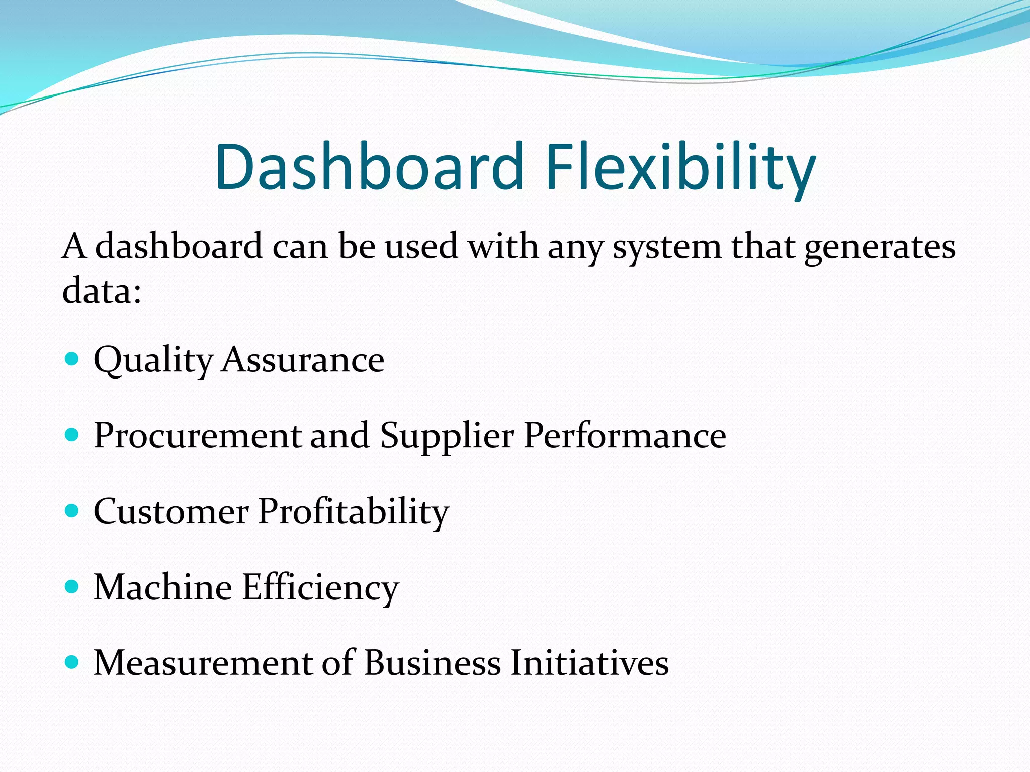 Dashboard Flexibility
A dashboard can be used with any system that generates
data:
 Quality Assurance
 Procurement and Supplier Performance
 Customer Profitability
 Machine Efficiency
 Measurement of Business Initiatives
 