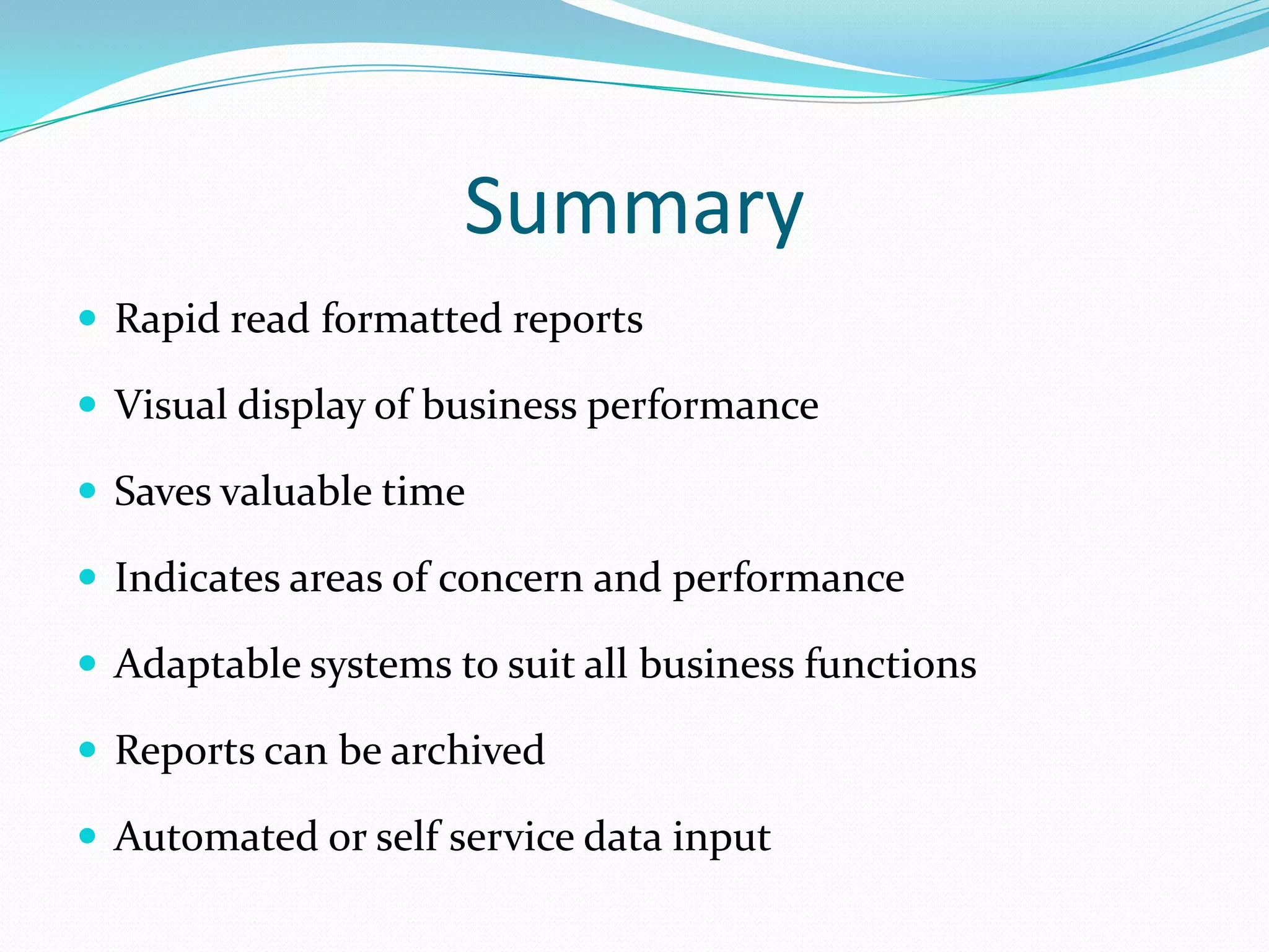 Summary
 Rapid read formatted reports
 Visual display of business performance
 Saves valuable time
 Indicates areas of concern and performance
 Adaptable systems to suit all business functions
 Reports can be archived
 Automated or self service data input
 