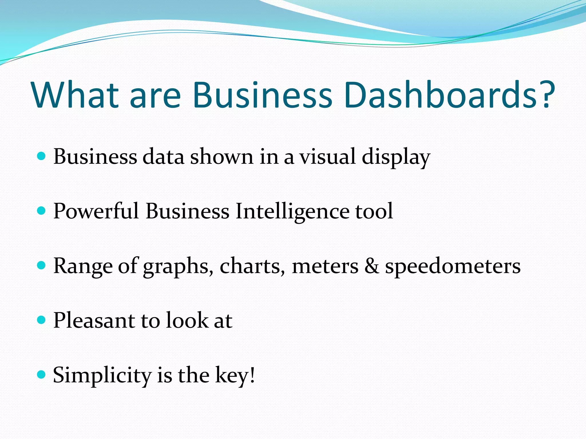 What are Business Dashboards?
 Business data shown in a visual display
 Powerful Business Intelligence tool
 Range of graphs, charts, meters & speedometers
 Pleasant to look at
 Simplicity is the key!
 