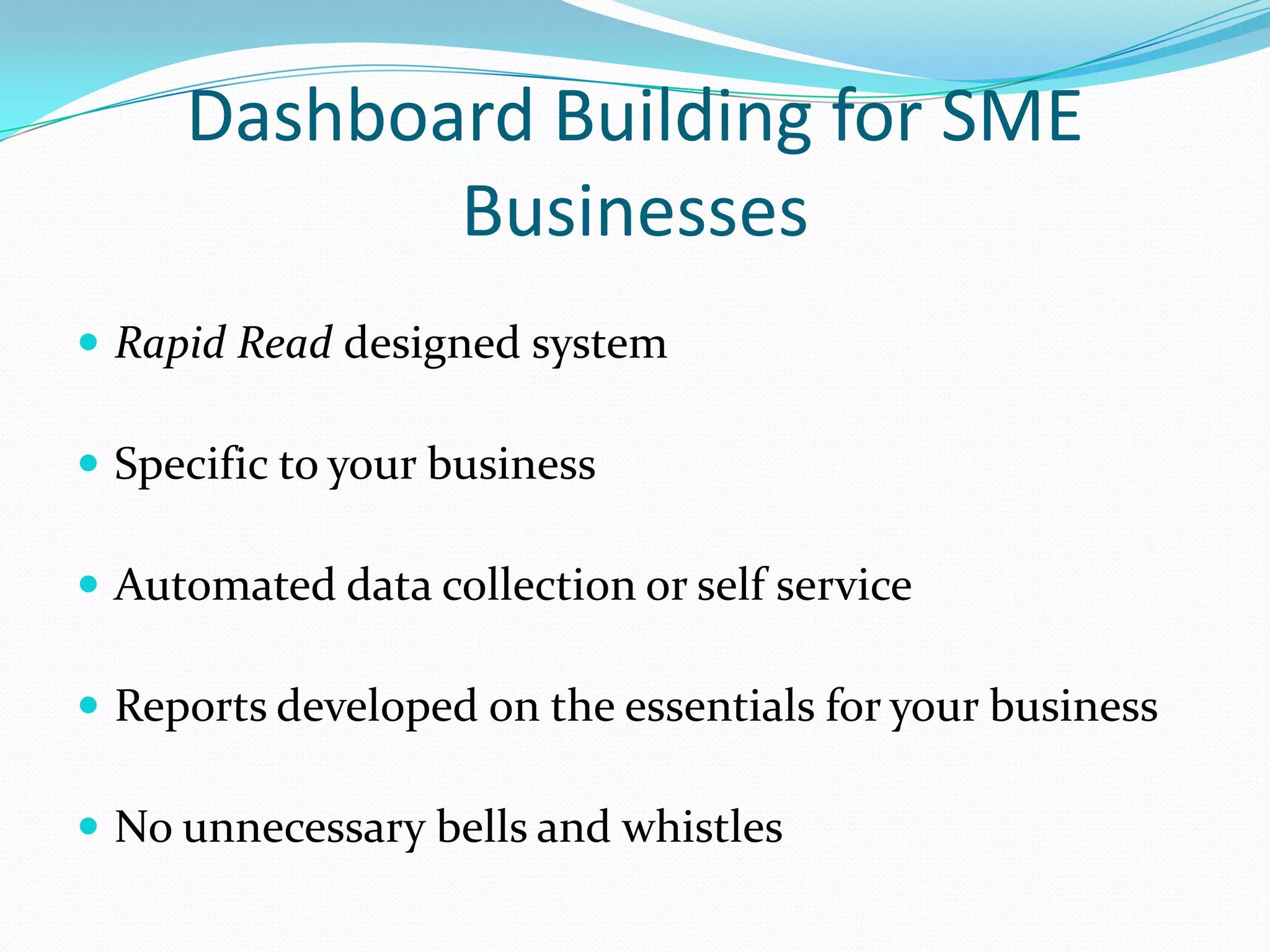 Dashboard Building for SME
Businesses
 Rapid Read designed system
 Specific to your business
 Automated data collection or self service
 Reports developed on the essentials for your business
 No unnecessary bells and whistles
 