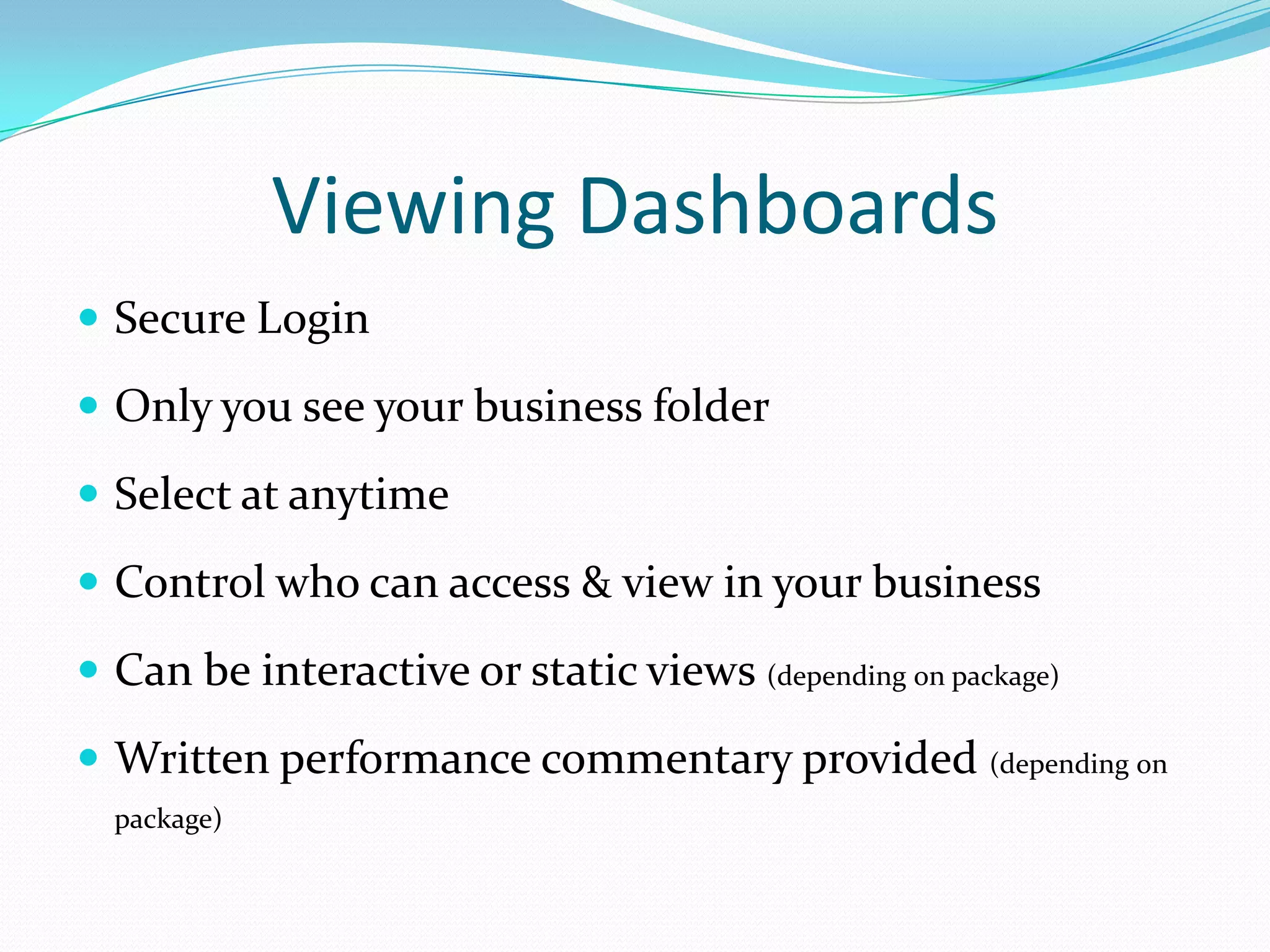 Viewing Dashboards
 Secure Login
 Only you see your business folder
 Select at anytime
 Control who can access & view in your business
 Can be interactive or static views (depending on package)
 Written performance commentary provided (depending on
package)
 