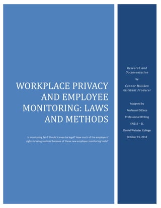 WORKPLACE PRIVACY
                                                                              Research and
                                                                             Documentation




    AND EMPLOYEE
                                                                                     by




 MONITORING: LAWS
                                                                             Connor Milliken
                                                                            Assistant Producer




     AND METHODS
                                                                                 Assigned by

                                                                              Professor DiCicco

                                                                             Professional Writing

                                                                                 EN215 – 1L

                                                                            Daniel Webster College

  Is monitoring fair? Should it even be legal? How much of the employers’     October 15, 2012
 rights is being violated because of these new employer monitoring tools?
 