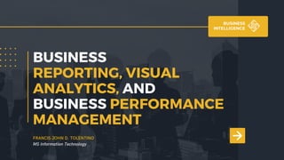 BUSINESS
REPORTING, VISUAL
ANALYTICS, AND
BUSINESS PERFORMANCE
MANAGEMENT
BUSINESS
INTELLIGENCE
FRANCIS JOHN D. TOLENTINO
MS Information Technology
 