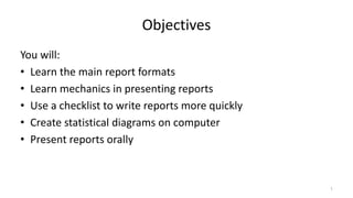 Objectives
You will:
• Learn the main report formats
• Learn mechanics in presenting reports
• Use a checklist to write reports more quickly
• Create statistical diagrams on computer
• Present reports orally
1
 