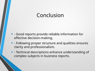 Conclusion
• - Good reports provide reliable information for
effective decision-making.
• - Following proper structure and qualities ensures
clarity and professionalism.
• - Technical descriptions enhance understanding of
complex subjects in business reports.
 