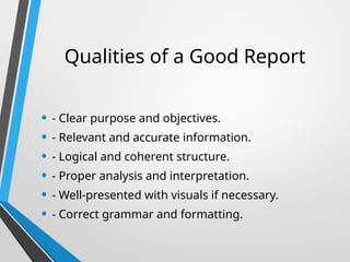 Qualities of a Good Report
• - Clear purpose and objectives.
• - Relevant and accurate information.
• - Logical and coherent structure.
• - Proper analysis and interpretation.
• - Well-presented with visuals if necessary.
• - Correct grammar and formatting.
 