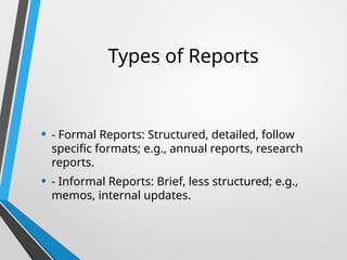 Types of Reports
• - Formal Reports: Structured, detailed, follow
specific formats; e.g., annual reports, research
reports.
• - Informal Reports: Brief, less structured; e.g.,
memos, internal updates.
 