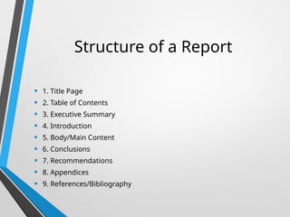 Structure of a Report
• 1. Title Page
• 2. Table of Contents
• 3. Executive Summary
• 4. Introduction
• 5. Body/Main Content
• 6. Conclusions
• 7. Recommendations
• 8. Appendices
• 9. References/Bibliography
 