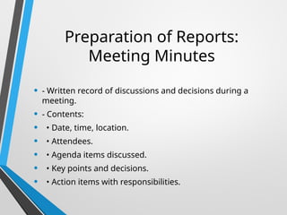 Preparation of Reports:
Meeting Minutes
• - Written record of discussions and decisions during a
meeting.
• - Contents:
• • Date, time, location.
• • Attendees.
• • Agenda items discussed.
• • Key points and decisions.
• • Action items with responsibilities.
 