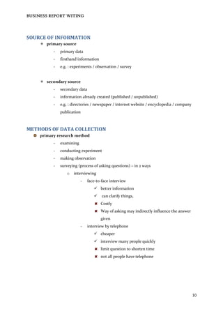BUSINESS REPORT WITING
10
SOURCE OF INFORMATION
 primary source
- primary data
- firsthand information
- e.g. : experiments / observation / survey
 secondary source
- secondary data
- information already created (published / unpublished)
- e.g. : directories / newspaper / internet website / encyclopedia / company
publication
METHODS OF DATA COLLECTION
primary research method
- examining
- conducting experiment
- making observation
- surveying (process of asking questions) – in 2 ways
o interviewing
- face-to-face interview
 better information
 can clarify things,
Costly
Way of asking may indirectly influence the answer
given
- interview by telephone
 cheaper
 interview many people quickly
limit question to shorten time
not all people have telephone
 