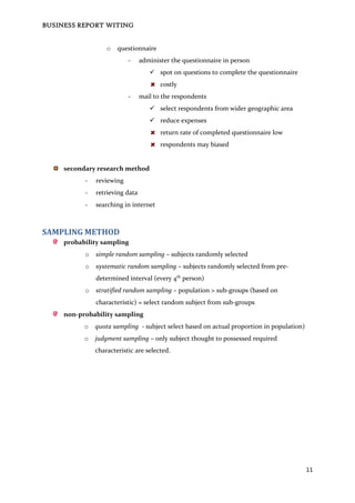 BUSINESS REPORT WITING
11
o questionnaire
- administer the questionnaire in person
 spot on questions to complete the questionnaire
costly
- mail to the respondents
 select respondents from wider geographic area
 reduce expenses
return rate of completed questionnaire low
respondents may biased
secondary research method
- reviewing
- retrieving data
- searching in internet
SAMPLING METHOD
probability sampling
o simple random sampling – subjects randomly selected
o systematic random sampling – subjects randomly selected from pre-
determined interval (every 4th
person)
o stratified random sampling – population > sub-groups (based on
characteristic) = select random subject from sub-groups
non-probability sampling
o quota sampling - subject select based on actual proportion in population)
o judgment sampling – only subject thought to possessed required
characteristic are selected.
 