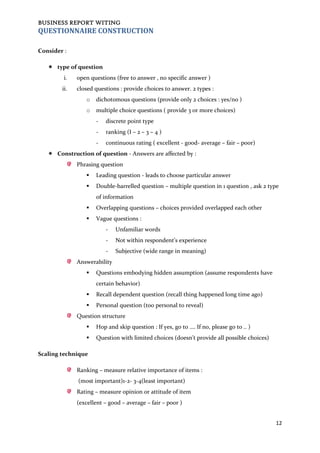 BUSINESS REPORT WITING
12
QUESTIONNAIRE CONSTRUCTION
Consider :
 type of question
i. open questions (free to answer , no specific answer )
ii. closed questions : provide choices to answer. 2 types :
o dichotomous questions (provide only 2 choices : yes/no )
o multiple choice questions ( provide 3 or more choices)
- discrete point type
- ranking (I – 2 – 3 – 4 )
- continuous rating ( excellent - good- average – fair – poor)
 Construction of question - Answers are affected by :
Phrasing question
 Leading question - leads to choose particular answer
 Double-barrelled question – multiple question in 1 question , ask 2 type
of information
 Overlapping questions – choices provided overlapped each other
 Vague questions :
- Unfamiliar words
- Not within respondent’s experience
- Subjective (wide range in meaning)
Answerability
 Questions embodying hidden assumption (assume respondents have
certain behavior)
 Recall dependent question (recall thing happened long time ago)
 Personal question (too personal to reveal)
Question structure
 Hop and skip question : If yes, go to …. If no, please go to .. )
 Question with limited choices (doesn’t provide all possible choices)
Scaling technique
Ranking – measure relative importance of items :
(most important)1-2- 3-4(least important)
Rating – measure opinion or attitude of item
(excellent – good – average – fair – poor )
 