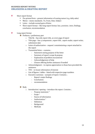 BUSINESS REPORT WITING
13
ORGANIZING & DRAFTING REPORT
Short report format
 Pre-printed form – present information of routing nature (e.g. daily sales)
 Memo – memo standards ; To, From, Date, Subject
 Letter – include normal parts of letter
 Short report format – like long report format, has 4 sections ; intro, findings,
conclusion, recommendation
Long report format
Prefatory / preliminary part
o Title fly – has only report title, as cover page of report
o Title page – has 4 components ; report title , report reader, report writer,
submission date
o Letter of authorization – request/ commissioning a report attached to
the report
o Transmittal letter – contains ;
- Statement stating purpose of the letter
- Summary of report’s scope & purpose
- Explanation of problem encountered
- Acknowledgement of help
- Closure offering further assistance if needed
o Acknowledgment – to express appreciation to those have provided the
assistance
o TOC – to locate information of interest
o List of figures / tables – listed with respective page numbers
o Executive summary – synopsis of report. Contains ;
- Report’s major findings
- Conclusions
- recommendation
Body
o Introduction/ opening – introduce the report. Contains ;
- Purpose statement *
- Scope *
- Source of information
- Authorization *
- Definition
- Background
- Methods
 