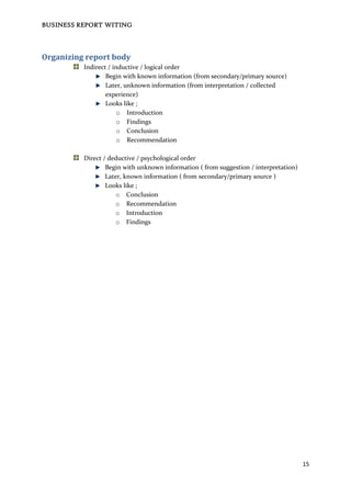 BUSINESS REPORT WITING
15
Organizing report body
Indirect / inductive / logical order
Begin with known information (from secondary/primary source)
Later, unknown information (from interpretation / collected
experience)
Looks like ;
o Introduction
o Findings
o Conclusion
o Recommendation
Direct / deductive / psychological order
Begin with unknown information ( from suggestion / interpretation)
Later, known information ( from secondary/primary source )
Looks like ;
o Conclusion
o Recommendation
o Introduction
o Findings
 