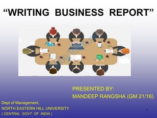 “WRITING BUSINESS REPORT”
PRESENTED BY:
MANDEEP RANGSHA (GM 21/16)
Dept of Management,
NORTH EASTERN HILL UNIVERSITY
( CENTRAL GOVT OF INDIA )
1
 