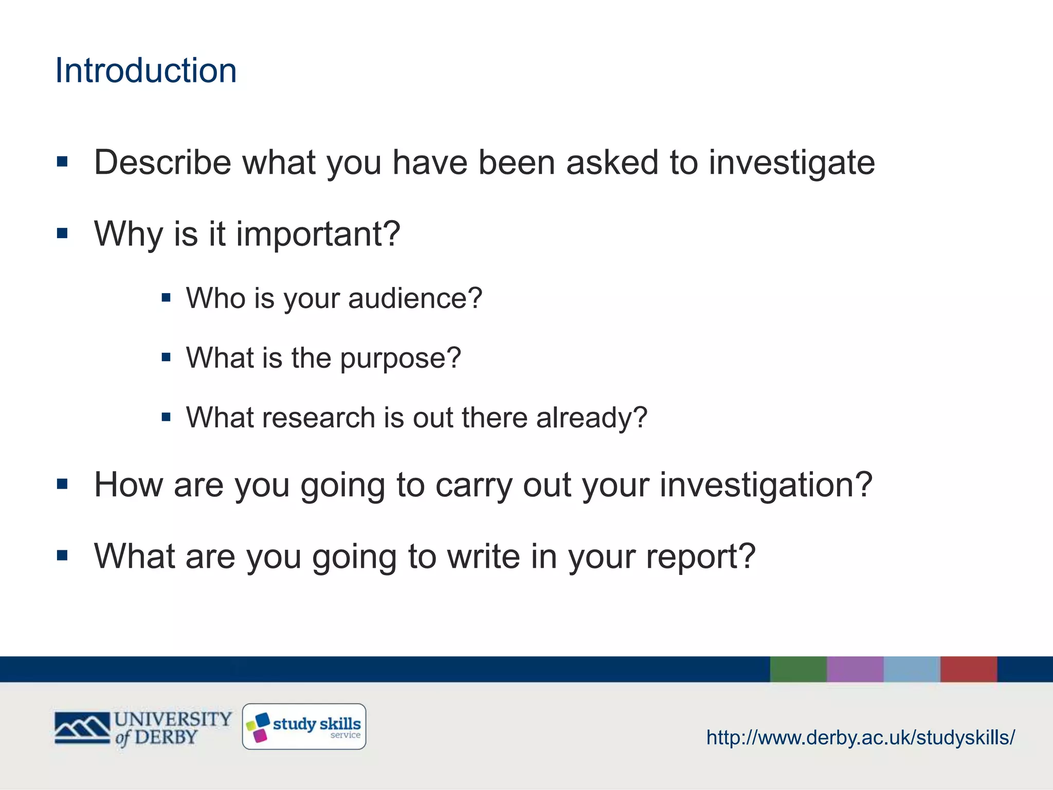 Introduction
 Describe what you have been asked to investigate
 Why is it important?
 Who is your audience?
 What is the purpose?
 What research is out there already?
 How are you going to carry out your investigation?
 What are you going to write in your report?
http://www.derby.ac.uk/studyskills/
 