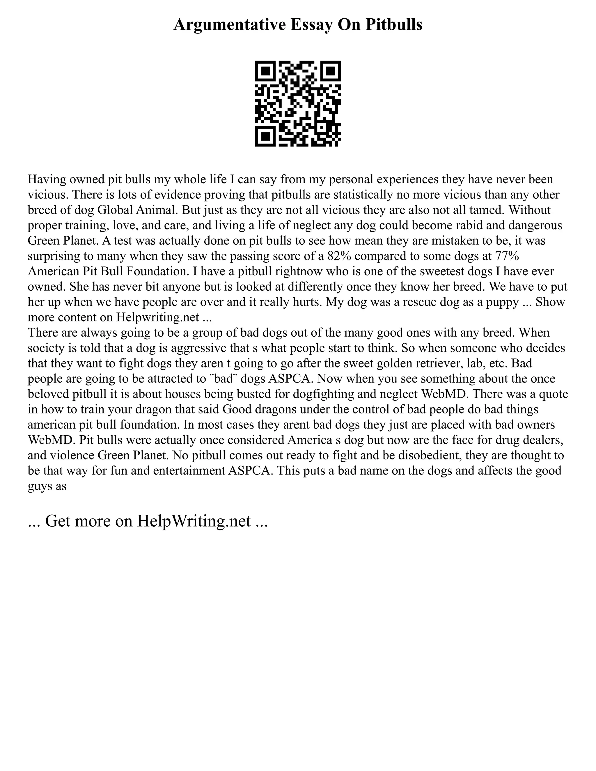 Argumentative Essay On Pitbulls
Having owned pit bulls my whole life I can say from my personal experiences they have never been
vicious. There is lots of evidence proving that pitbulls are statistically no more vicious than any other
breed of dog Global Animal. But just as they are not all vicious they are also not all tamed. Without
proper training, love, and care, and living a life of neglect any dog could become rabid and dangerous
Green Planet. A test was actually done on pit bulls to see how mean they are mistaken to be, it was
surprising to many when they saw the passing score of a 82% compared to some dogs at 77%
American Pit Bull Foundation. I have a pitbull rightnow who is one of the sweetest dogs I have ever
owned. She has never bit anyone but is looked at differently once they know her breed. We have to put
her up when we have people are over and it really hurts. My dog was a rescue dog as a puppy ... Show
more content on Helpwriting.net ...
There are always going to be a group of bad dogs out of the many good ones with any breed. When
society is told that a dog is aggressive that s what people start to think. So when someone who decides
that they want to fight dogs they aren t going to go after the sweet golden retriever, lab, etc. Bad
people are going to be attracted to ¨bad¨ dogs ASPCA. Now when you see something about the once
beloved pitbull it is about houses being busted for dogfighting and neglect WebMD. There was a quote
in how to train your dragon that said Good dragons under the control of bad people do bad things
american pit bull foundation. In most cases they arent bad dogs they just are placed with bad owners
WebMD. Pit bulls were actually once considered America s dog but now are the face for drug dealers,
and violence Green Planet. No pitbull comes out ready to fight and be disobedient, they are thought to
be that way for fun and entertainment ASPCA. This puts a bad name on the dogs and affects the good
guys as
... Get more on HelpWriting.net ...
 