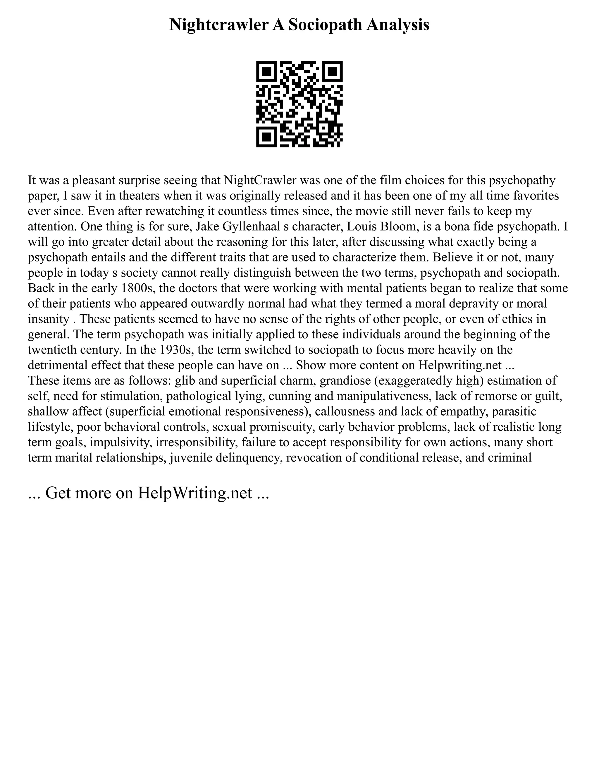 Nightcrawler A Sociopath Analysis
It was a pleasant surprise seeing that NightCrawler was one of the film choices for this psychopathy
paper, I saw it in theaters when it was originally released and it has been one of my all time favorites
ever since. Even after rewatching it countless times since, the movie still never fails to keep my
attention. One thing is for sure, Jake Gyllenhaal s character, Louis Bloom, is a bona fide psychopath. I
will go into greater detail about the reasoning for this later, after discussing what exactly being a
psychopath entails and the different traits that are used to characterize them. Believe it or not, many
people in today s society cannot really distinguish between the two terms, psychopath and sociopath.
Back in the early 1800s, the doctors that were working with mental patients began to realize that some
of their patients who appeared outwardly normal had what they termed a moral depravity or moral
insanity . These patients seemed to have no sense of the rights of other people, or even of ethics in
general. The term psychopath was initially applied to these individuals around the beginning of the
twentieth century. In the 1930s, the term switched to sociopath to focus more heavily on the
detrimental effect that these people can have on ... Show more content on Helpwriting.net ...
These items are as follows: glib and superficial charm, grandiose (exaggeratedly high) estimation of
self, need for stimulation, pathological lying, cunning and manipulativeness, lack of remorse or guilt,
shallow affect (superficial emotional responsiveness), callousness and lack of empathy, parasitic
lifestyle, poor behavioral controls, sexual promiscuity, early behavior problems, lack of realistic long
term goals, impulsivity, irresponsibility, failure to accept responsibility for own actions, many short
term marital relationships, juvenile delinquency, revocation of conditional release, and criminal
... Get more on HelpWriting.net ...
 