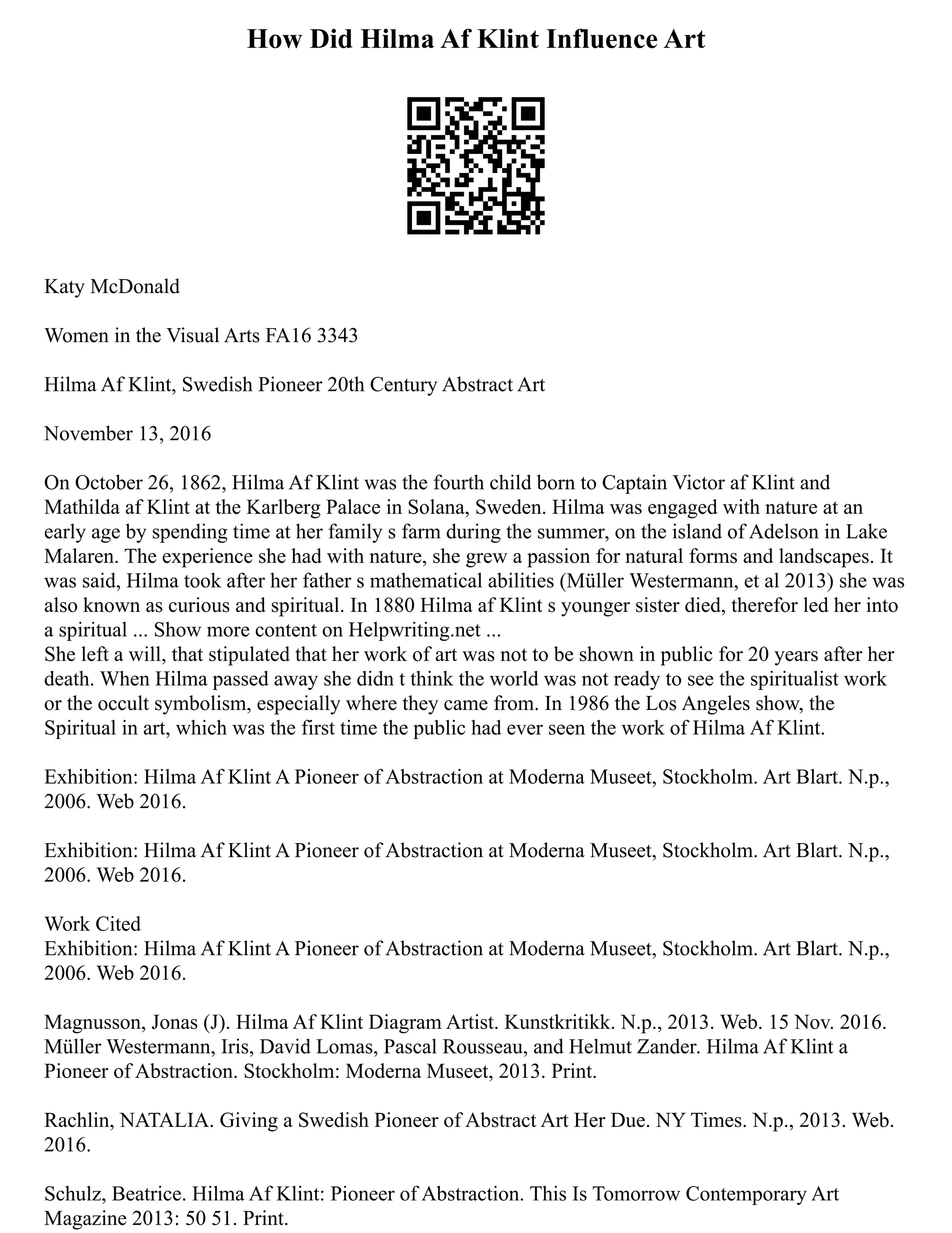 How Did Hilma Af Klint Influence Art
Katy McDonald
Women in the Visual Arts FA16 3343
Hilma Af Klint, Swedish Pioneer 20th Century Abstract Art
November 13, 2016
On October 26, 1862, Hilma Af Klint was the fourth child born to Captain Victor af Klint and
Mathilda af Klint at the Karlberg Palace in Solana, Sweden. Hilma was engaged with nature at an
early age by spending time at her family s farm during the summer, on the island of Adelson in Lake
Malaren. The experience she had with nature, she grew a passion for natural forms and landscapes. It
was said, Hilma took after her father s mathematical abilities (Müller Westermann, et al 2013) she was
also known as curious and spiritual. In 1880 Hilma af Klint s younger sister died, therefor led her into
a spiritual ... Show more content on Helpwriting.net ...
She left a will, that stipulated that her work of art was not to be shown in public for 20 years after her
death. When Hilma passed away she didn t think the world was not ready to see the spiritualist work
or the occult symbolism, especially where they came from. In 1986 the Los Angeles show, the
Spiritual in art, which was the first time the public had ever seen the work of Hilma Af Klint.
Exhibition: Hilma Af Klint A Pioneer of Abstraction at Moderna Museet, Stockholm. Art Blart. N.p.,
2006. Web 2016.
Exhibition: Hilma Af Klint A Pioneer of Abstraction at Moderna Museet, Stockholm. Art Blart. N.p.,
2006. Web 2016.
Work Cited
Exhibition: Hilma Af Klint A Pioneer of Abstraction at Moderna Museet, Stockholm. Art Blart. N.p.,
2006. Web 2016.
Magnusson, Jonas (J). Hilma Af Klint Diagram Artist. Kunstkritikk. N.p., 2013. Web. 15 Nov. 2016.
Müller Westermann, Iris, David Lomas, Pascal Rousseau, and Helmut Zander. Hilma Af Klint a
Pioneer of Abstraction. Stockholm: Moderna Museet, 2013. Print.
Rachlin, NATALIA. Giving a Swedish Pioneer of Abstract Art Her Due. NY Times. N.p., 2013. Web.
2016.
Schulz, Beatrice. Hilma Af Klint: Pioneer of Abstraction. This Is Tomorrow Contemporary Art
Magazine 2013: 50 51. Print.
 