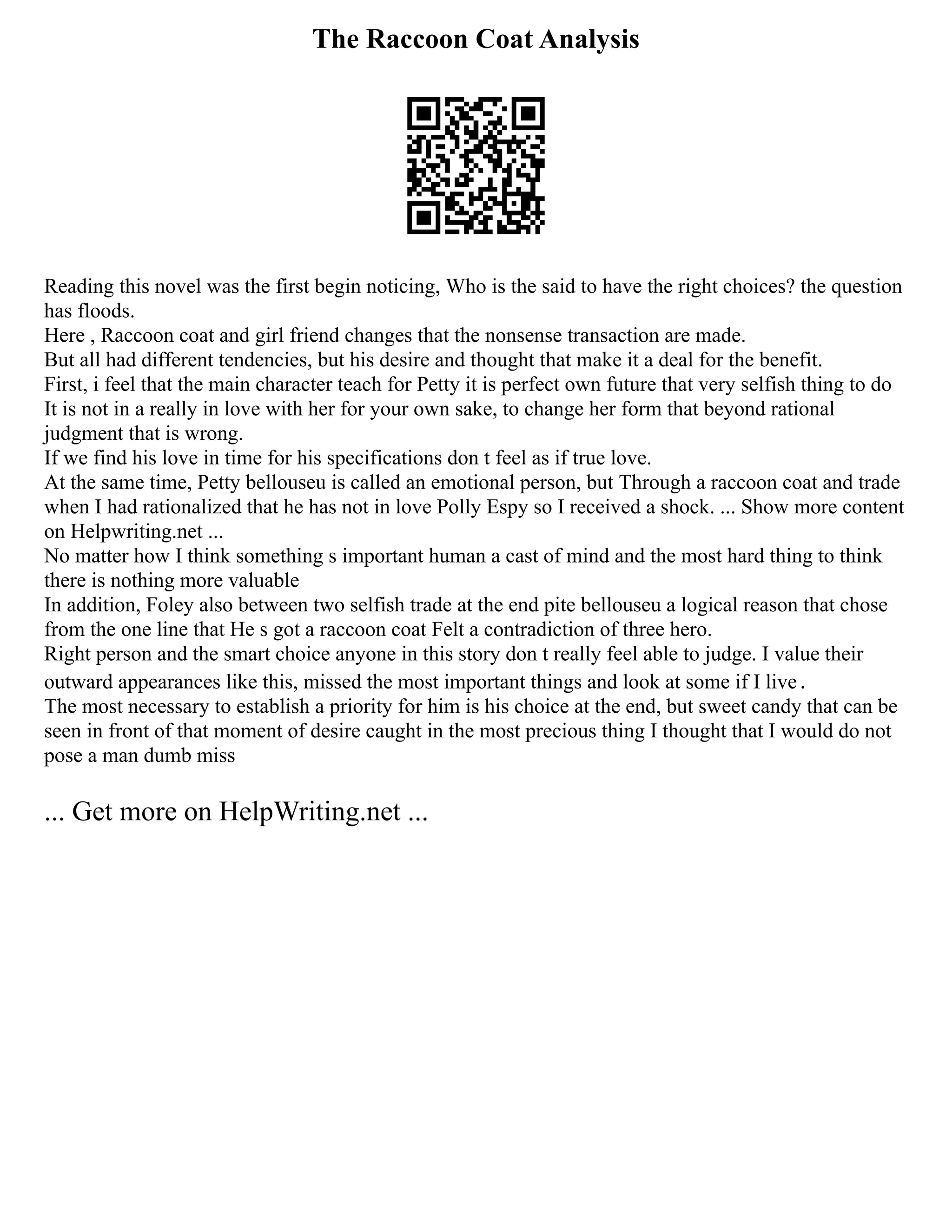 The Raccoon Coat Analysis
Reading this novel was the first begin noticing, Who is the said to have the right choices? the question
has floods.
Here , Raccoon coat and girl friend changes that the nonsense transaction are made.
But all had different tendencies, but his desire and thought that make it a deal for the benefit.
First, i feel that the main character teach for Petty it is perfect own future that very selfish thing to do
It is not in a really in love with her for your own sake, to change her form that beyond rational
judgment that is wrong.
If we find his love in time for his specifications don t feel as if true love.
At the same time, Petty bellouseu is called an emotional person, but Through a raccoon coat and trade
when I had rationalized that he has not in love Polly Espy so I received a shock. ... Show more content
on Helpwriting.net ...
No matter how I think something s important human a cast of mind and the most hard thing to think
there is nothing more valuable
In addition, Foley also between two selfish trade at the end pite bellouseu a logical reason that chose
from the one line that He s got a raccoon coat Felt a contradiction of three hero.
Right person and the smart choice anyone in this story don t really feel able to judge. I value their
outward appearances like this, missed the most important things and look at some if I live．
The most necessary to establish a priority for him is his choice at the end, but sweet candy that can be
seen in front of that moment of desire caught in the most precious thing I thought that I would do not
pose a man dumb miss
... Get more on HelpWriting.net ...
 
