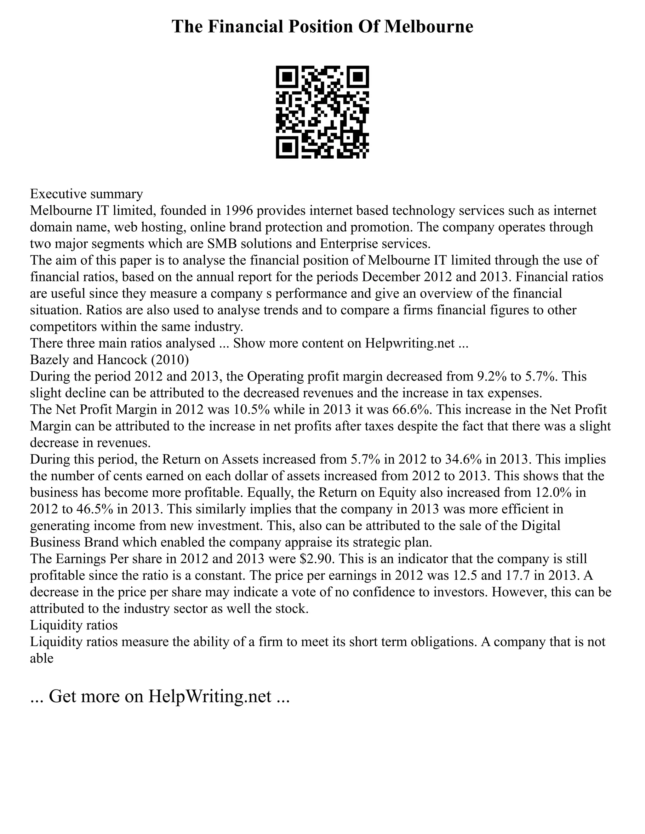 The Financial Position Of Melbourne
Executive summary
Melbourne IT limited, founded in 1996 provides internet based technology services such as internet
domain name, web hosting, online brand protection and promotion. The company operates through
two major segments which are SMB solutions and Enterprise services.
The aim of this paper is to analyse the financial position of Melbourne IT limited through the use of
financial ratios, based on the annual report for the periods December 2012 and 2013. Financial ratios
are useful since they measure a company s performance and give an overview of the financial
situation. Ratios are also used to analyse trends and to compare a firms financial figures to other
competitors within the same industry.
There three main ratios analysed ... Show more content on Helpwriting.net ...
Bazely and Hancock (2010)
During the period 2012 and 2013, the Operating profit margin decreased from 9.2% to 5.7%. This
slight decline can be attributed to the decreased revenues and the increase in tax expenses.
The Net Profit Margin in 2012 was 10.5% while in 2013 it was 66.6%. This increase in the Net Profit
Margin can be attributed to the increase in net profits after taxes despite the fact that there was a slight
decrease in revenues.
During this period, the Return on Assets increased from 5.7% in 2012 to 34.6% in 2013. This implies
the number of cents earned on each dollar of assets increased from 2012 to 2013. This shows that the
business has become more profitable. Equally, the Return on Equity also increased from 12.0% in
2012 to 46.5% in 2013. This similarly implies that the company in 2013 was more efficient in
generating income from new investment. This, also can be attributed to the sale of the Digital
Business Brand which enabled the company appraise its strategic plan.
The Earnings Per share in 2012 and 2013 were $2.90. This is an indicator that the company is still
profitable since the ratio is a constant. The price per earnings in 2012 was 12.5 and 17.7 in 2013. A
decrease in the price per share may indicate a vote of no confidence to investors. However, this can be
attributed to the industry sector as well the stock.
Liquidity ratios
Liquidity ratios measure the ability of a firm to meet its short term obligations. A company that is not
able
... Get more on HelpWriting.net ...
 