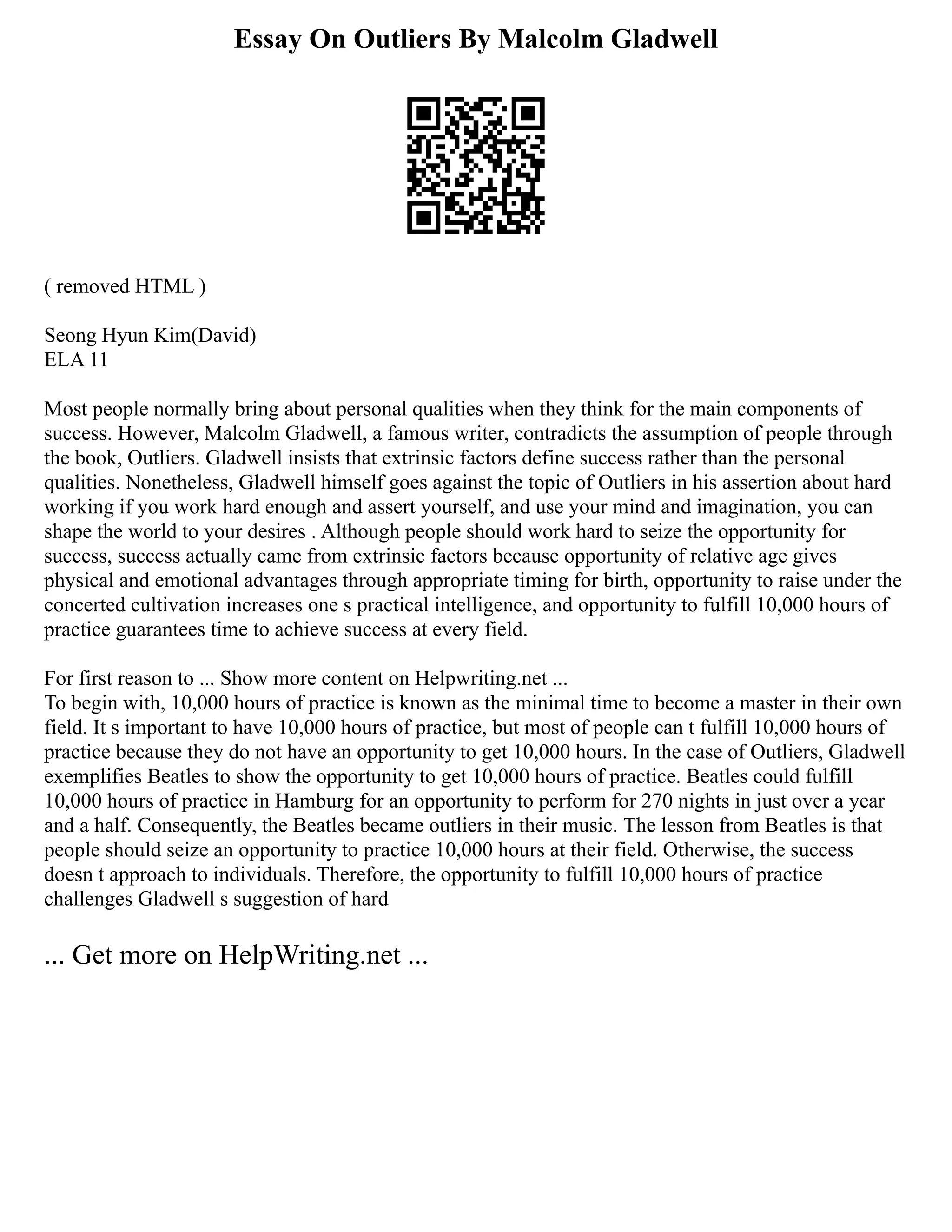 Essay On Outliers By Malcolm Gladwell
( removed HTML )
Seong Hyun Kim(David)
ELA 11
Most people normally bring about personal qualities when they think for the main components of
success. However, Malcolm Gladwell, a famous writer, contradicts the assumption of people through
the book, Outliers. Gladwell insists that extrinsic factors define success rather than the personal
qualities. Nonetheless, Gladwell himself goes against the topic of Outliers in his assertion about hard
working if you work hard enough and assert yourself, and use your mind and imagination, you can
shape the world to your desires . Although people should work hard to seize the opportunity for
success, success actually came from extrinsic factors because opportunity of relative age gives
physical and emotional advantages through appropriate timing for birth, opportunity to raise under the
concerted cultivation increases one s practical intelligence, and opportunity to fulfill 10,000 hours of
practice guarantees time to achieve success at every field.
For first reason to ... Show more content on Helpwriting.net ...
To begin with, 10,000 hours of practice is known as the minimal time to become a master in their own
field. It s important to have 10,000 hours of practice, but most of people can t fulfill 10,000 hours of
practice because they do not have an opportunity to get 10,000 hours. In the case of Outliers, Gladwell
exemplifies Beatles to show the opportunity to get 10,000 hours of practice. Beatles could fulfill
10,000 hours of practice in Hamburg for an opportunity to perform for 270 nights in just over a year
and a half. Consequently, the Beatles became outliers in their music. The lesson from Beatles is that
people should seize an opportunity to practice 10,000 hours at their field. Otherwise, the success
doesn t approach to individuals. Therefore, the opportunity to fulfill 10,000 hours of practice
challenges Gladwell s suggestion of hard
... Get more on HelpWriting.net ...
 