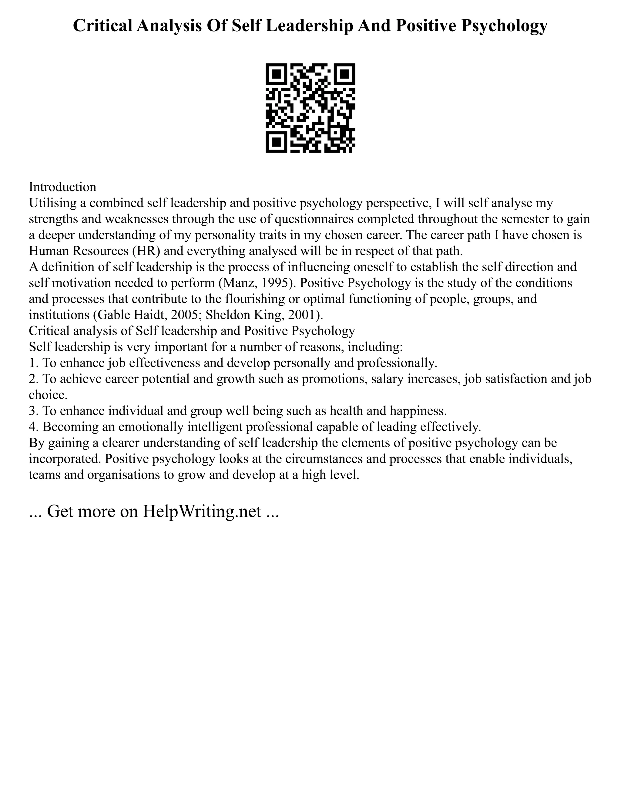Critical Analysis Of Self Leadership And Positive Psychology
Introduction
Utilising a combined self leadership and positive psychology perspective, I will self analyse my
strengths and weaknesses through the use of questionnaires completed throughout the semester to gain
a deeper understanding of my personality traits in my chosen career. The career path I have chosen is
Human Resources (HR) and everything analysed will be in respect of that path.
A definition of self leadership is the process of influencing oneself to establish the self direction and
self motivation needed to perform (Manz, 1995). Positive Psychology is the study of the conditions
and processes that contribute to the flourishing or optimal functioning of people, groups, and
institutions (Gable Haidt, 2005; Sheldon King, 2001).
Critical analysis of Self leadership and Positive Psychology
Self leadership is very important for a number of reasons, including:
1. To enhance job effectiveness and develop personally and professionally.
2. To achieve career potential and growth such as promotions, salary increases, job satisfaction and job
choice.
3. To enhance individual and group well being such as health and happiness.
4. Becoming an emotionally intelligent professional capable of leading effectively.
By gaining a clearer understanding of self leadership the elements of positive psychology can be
incorporated. Positive psychology looks at the circumstances and processes that enable individuals,
teams and organisations to grow and develop at a high level.
... Get more on HelpWriting.net ...
 