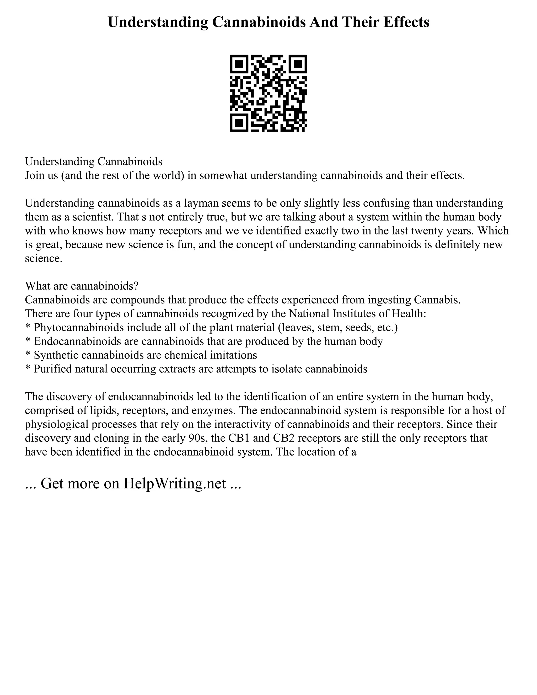 Understanding Cannabinoids And Their Effects
Understanding Cannabinoids
Join us (and the rest of the world) in somewhat understanding cannabinoids and their effects.
Understanding cannabinoids as a layman seems to be only slightly less confusing than understanding
them as a scientist. That s not entirely true, but we are talking about a system within the human body
with who knows how many receptors and we ve identified exactly two in the last twenty years. Which
is great, because new science is fun, and the concept of understanding cannabinoids is definitely new
science.
What are cannabinoids?
Cannabinoids are compounds that produce the effects experienced from ingesting Cannabis.
There are four types of cannabinoids recognized by the National Institutes of Health:
* Phytocannabinoids include all of the plant material (leaves, stem, seeds, etc.)
* Endocannabinoids are cannabinoids that are produced by the human body
* Synthetic cannabinoids are chemical imitations
* Purified natural occurring extracts are attempts to isolate cannabinoids
The discovery of endocannabinoids led to the identification of an entire system in the human body,
comprised of lipids, receptors, and enzymes. The endocannabinoid system is responsible for a host of
physiological processes that rely on the interactivity of cannabinoids and their receptors. Since their
discovery and cloning in the early 90s, the CB1 and CB2 receptors are still the only receptors that
have been identified in the endocannabinoid system. The location of a
... Get more on HelpWriting.net ...
 
