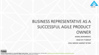 AGILE ME
BUSINESS REPRESENTATIVE AS A
SUCCESSFUL AGILE PRODUCT
OWNER
KEMAL BAJRAMOVIC
HEAD OF IT GROUP
CIVIL SERVICE AGENCY OF BIH
Business Representative as a Successful Agile Product Owner - author Kemal Bajramovic. Licensed with Creative Commons Attribution-NoDerivs 3.0 Unported License
Distributing is allowed, as long as presentation is not modified and integral, with attribution given to the author.
 