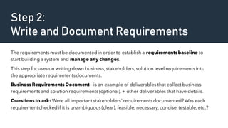 Step 2:
Write and Document Requirements
The requirementsmust be documentedin order to establish a requirementsbaseline to
start buildinga system and manage any changes.
This step focuses on writing down business,stakeholders,solution level requirementsinto
the appropriate requirementsdocuments.
Business Requirements Document – is an example of deliverables that collect business
requirementsand solution requirements(optional).+ other deliverables that have details.
Questions to ask: Were all important stakeholders' requirementsdocumented?Was each
requirementcheckedif it is unambiguous(clear), feasible, necessary, concise,testable, etc.?
 